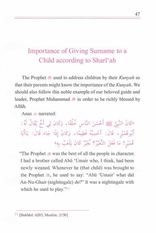 Importance of Giving Surname to a
Child according to Shari'ah
47
The Prophet � used to address children by their Kunyah so
that theirparents mightknow the importance oftheKunyah. We
should also follow this noble example ofour beloved guide and
leader, Prophet Muhammad � in order to be richly blessed by
Allah.
Anas � narrated:
"The Prophet � was the best ofall the people in character.
I had a brother called Abu 'Umair who, I think, had been
newly weaned. Whenever he (that child) was brought to
the Prophet �' he used to say: "Abu 'Umair' what did
An-Nu-Ghair (nightingale) do?" It was a nightingale with
which he used to play."l'l
(IJ [BukharT: 6203, Muslim: 2150]
 