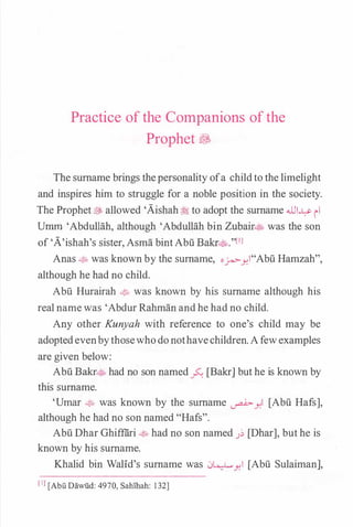 Practice of the Companions of the
Prophet �
The surname brings thepersonality ofa childto the limelight
and inspires him to struggle for a noble position in the society.
The Prophet� allowed 'Aishah � to adopt the surname JJI..L:>- 11
Umrn 'Abdullah, although 'Abdullah bin Zubair� was the son
of 'A'ishah's sister, Asma bintAbu Bakr�."[1l
Anas � was known by the surname, oj<»-Y.I"Abu Hamzah",
although he had no child.
Abu Hurairah �� was known by his surname although his
real namewas 'Abdur Rahman andhe had no child.
Any other Kunyah with reference to one's child may be
adoptedevenbythosewhodonothavechildren.Afewexamples
are given below:
Abu Bakr� had no son named_;>..: [Bakr] but he is known by
this surname.
'Umar � was known by the surname �Y.l [Abu Hafs],
although he had no son named "Hafs".
Abu Dhar Ghiffiiri � had no son named J� [Dhar], but he is
known by his surname.
Khalid bin Walid's surname was .J�Y.l [Abu Sulaiman],
[IJ [Abii Dawiid: 4970, Sahihah: 1 32]
 