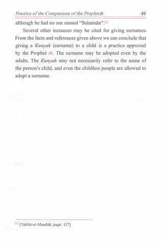 Practice ofthe Companions ofthe Prophetf;jj 49
although he had no son named "Sulaiman"Pl
Several other instances may be cited for giving surnames.
From the facts and references given above we can conclude that
giving a Kunyah (surname) to a child is a practice approved
by the Prophet �- The surname may be adopted even by the
adults. The Kunyah may not necessarily refer to the name of
the person's child, and even the childless people are allowed to
adopt a surname.
[IJ [Tuhfat-ul-Moudud, page: 127]
 
