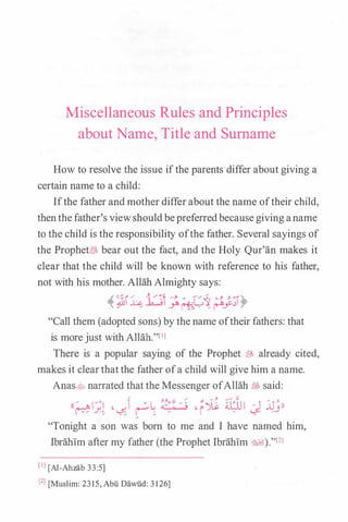 Miscellaneous Rules and Principles
about Narne, Title and Surname
How to resolve the issue ifthe parents differ about giving a
certain name to a child:
Ifthe father and mother differabout the name oftheir child,
thenthefather's viewshouldbepreferredbecausegiving aname
to the child is the responsibility ofthe father. Several sayings of
the ProphetiBS bear out the fact, and the Holy Qur'an makes it
clear that the child will be known with reference to his father,
not with his mother. Allah Almighty says:
,i ��h. l:.::J �> , L,� , > J. � A
� � � y. �� . � �_y "f'
"Call them (adopted sons) by the name oftheir fathers: that
is morejust with Allah."lll
There is a popular saying of the Prophet � already cited,
makes it clearthatthe father ofa child will give him a name.
Anas.:.;0 narrated that the Messenger ofAllah t&, said:
(( (' � I 0 L, ��': �: � "-)11. frlJI � I jj -' )),.._.jJ> _r.. J. � . - i .. 1...5- �-',. _ , , _ ,  , �
"Tonight a son was born to me and I have named him,
Ibrahim after my father (the Prophet Ibrahim �l)."l2l
lll [Al-Ahzab 33:5]
l2l [Muslim: 2315, Abu Dawiid: 31 26]
 