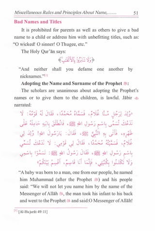 Miscellaneous Rules andPrinciplesAbout Name,.. ...... 5 1
Bad Names and Titles
It is prohibited for parents as well as others to give a bad
name to a child or address him with unbefitting titles, such as:
"0 wicked! 0 sinner! 0 Thugee, etc."
The Holy Qur'an says:
��/�11�Jl;G .q_;�
"And neither shall you defame one another by
nicknames."[IJ
Adopting the Name and Surname of the Prophet �:
The scholars are unanimous about adopting the Prophet's
names or to give them to the children, is lawful. Jabir 4>
narrated:
'] : �� j J� � �� ��:/� �r� G �1 il�))
I.::. �� � L �� ��� .&I J , / 0 L
:
/ � $.L
� / //• ;
�J � / r.) r ; �
.... / ,.... // '-::,. /_) il� ! �I J_,.:.,)� : Jw �� �� � Jt ���
'-!�< $.L '] : �� J J� � �� ���:/.; �r-;l
, / /O L I O "' / � · $c:;, " I J , /
J lt � .:.  J , / O L� ; � - � � r.J ��J � /
r.J r ;
(( �J
:o/ , ?.� � " � C �� � ,./�(-  .� :{:-; '1/
... � � . � � .}" /  .....
/ ... /
"Ababywas born to a man, one from ourpeople, he named
him Muhammad (after the Prophet �) and his people
said: "We will not let you name him by the name of the
Messenger ofAllah *'· the man took his infant to his back
andwentto theProphet6Ef, and said:O Messenger ofAllah!
[I] [Al-HujuriH 49: 1 1 ]
 