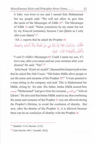 Miscellaneous Rules andPrinciplesAboutName,........ 52
A baby was born to me and I named him Muhammad
but my people said: "We will not allow to give him
the name of the Messenger ofAllah �". The Messenger
ofAllah � said: "Name yourselves by my name but not
by my Kunyah (surname), because I am Qasim as I only
allot your shares".l1l
'Ali � reports that he asked the Prophet �:
�L, �f jj� i:J� � I JJ .. � !.&1 J .. � L; : �ll
� . �·· .) � . � -..s:- �.J • � .r") -� - �
/ ,.,. ""' .... ;. "' .... l
((. �. : J L; �� ���ru �- ;.
�- .)"I said 0 Allah's Messenger�! Could I name my son, if I
have one, afteryourname anduse your surname afteryour
demise? He said: "Yes"Yl
Inhisbook"Kitab-ul-Aadiib", HameedbinZanjawiyahwrites
that he asked IbnAbu Uwais: "Did Imam Malik allow people to
use the name and surname ofthe Prophet $?" 'Uwais pointed to
a man sitting in the company and said: This is Muhammad bin
Malik, sitting by his side. His father, Imam Malik named him
� "Muhammad"andgave him the surname r--"Lillyl "Abu-al­
Qasim."He alsosaidthatImam Malik usedto saythatcombining
the name and surname ofthe Prophet� was not allowed during
the Prophet's lifetime, to avoid the confusion of identity. But
now, after the demise of the Prophet ;Bs, it is allowed because
there can be no confusion ofidentity with the Prophet ;Bs.
[IJ [Bukhan: 3114, Muslim: 2133]
[21 [Abu Dawiid: 4967, Tirmidhl: 2843]
 