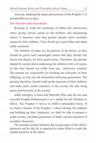 Miscellaneous Rules andPrinciplesAbout Name,........ 53
Anyway, adopting the name and surname ofthe Prophet� is
permissible now a days.
For Parents and Guardians
Keeping in mind the teachings of Islam and instructions
about giving certain names to the children and abandoning
others, it becomes clear that parents should select excellent
names for their children. They should give good titles and adopt
noble surnames.
The children oftoday are the parents of the future, so they
should be given such meaningful names that they should feel
honor and dignity for their good names. Therefore, the parents
should be careful about addressing the children with evil names
so that they should not suffer from any inferiority complex.
The parents are responsible for building the character of their
offspring, as they are the immediate following generation. The
parents, therefore, should build up thecharacteroftheir children
and make them useful members of the society but also bring
peace and harmony in the society.
Allah Almighty is Kind and Merciful Who sent the last and
merciful Prophet Muhammad� as a model for the Muslims to
follow. The Prophet � led us to Allah's unbounded mercy. If
we follow Sunnah ofthe Prophet� about naming the children
and building up their characters, we shall be able to present a
noble society, excellent generation ofIslam and the members of
excellent characters.
The surname would influence the social aspect ofthe child's
character and by this he is expected to make effort to reach the
exalted position ofthe elders.
 