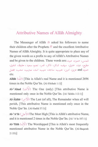 Attributive Names ofAllah Almighty
The Messenger of Allah .� asked his followers to name
their children after the Prophets (,� and the excellentAttributive
Names ofAllah Almighty. It is quite appropriate to place any of
the given words as a prefix to any ofAllah's Attributive Names
and be given to the children. These words are:,� ��.r-> ��
�� �� , � �� �� ._,51.) ,_,su �� �� �� ��
J..a! �� �� ,..�..,..,1 �� ,�L., �� 'j::-->1 ��_;;:- and �
etc. l
AIHih (41!1) [This is Allah's real Name and it is mentioned 2696
times in theNoble Qur'an. (Al-Fatihah 1 : 1)]
/ 0
AI-'Ahad (�II) The One (only) [This attributive Name IS
mentioned only once in the Noble Qur'an. (Al-'Ikhlas 1 12: 1)]
Al-Akhir (���) The Last (ofall), The Remainder when all will
perish, [This attributive Name is mentioned only once in the
Noble Qur'an. (Al-Hadid 57:3)]
/
Al-'A'Ui (�'I)The Most High [This isAllah's attributive Name,
and it is mentioned 2 times in the Noble Qur'an. (Al-'A'la 187:1 )]
Al-'IHih (J-.]1) The Worshipped [This is Allah's most frequently
mentioned attributive Name in the Noble Qur'an. (Al-Baqarah
2: 133)]
 