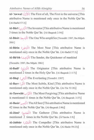 Attributive Names ofAllah Almighty 56
AI-'Awwal (Jj�l)The First ofall, The First in the universe [This
attributive Name is mentioned only once in the Noble Qur'an.
(Al-Had!d 57:3)]
Al-Bari(l.:?
�
t.;i)TheInventor[ThisattributiveNameismentioned
3 times in the Noble Qur'an. (Al-Baqarah 2:54)]
Al-Basit C.h......t.;il) The OneWhoamplifies [TirmidhT: 3507, Ibn Majah:
/
3861]
,,
Al-Batin CJ:-l;ll) The Most Near [This attributive Name IS
mentioned only once in the Noble Qur'an. (Al-HadTd 57:3)]
Al-Ba'ith (�t_;i) The Sender, the Quickener ofmankind
[Tirmidhi: 3507, Ibn Majah: 3861]
Al-Badi' Cd�l) The Originator [This attributive Name IS
mentioned 2 times in the Holy Qur'an. (Al-Baqarah 2: 117)]
Al-Baqi C-!t.;il)The Everlasting [Tirmidh!: 3507]
Al-Barr c_;i) The Most Subtle, Kind [This attributive Name is
mentioned only once in the Noble Qur'an. (At-Tfu 52:28)]
At-Tawwab('-:-'iJl) The Most Forgiving [This attributive Name
is mentioned 1 1 times in the Noble Qur'an. (AI-Baqarah: 2:37)]
Al-Basir(�l) TheAll Seer[ThisattributiveNameismentioned
42 times in the Noble Qur'an. (Al-Baqarab 2:96)]
Al-Jami' Cel;..il) The Gatherer [This attributive Name Is
mentioned 2 times in theNoble Qur'an. (AI'Irnran 3:9)]
Al-Jabbar (_;�l) The Compeller [This attributive Name IS
mentioned only once in the Noble Qur'an. (Al-Hashr 59:23)]
 