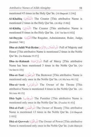Attributive Names ofAllah Almighty 58
mentioned 45 times in the Holy Qur'an. (Al-Baqarah 2:234)]
Al-KhalHiq (J.;;Ji) The Creator [This attributive Name IS
mentioned 2 times in the Holy Qur'an. (Al-Hijr 1 5:86)]
Al-Khaliq (�WI) The Creator [This attributive Name IS
mentioned 8 times in the Holy Qur'an. (Al-'An'am 6: 102)]
Ad-Dayyan C:;�lJI)The Requiter, Administrator, Ruler, Judge,
[Bukhan: 7481]
0 "" 0 ;.
Dhu-al-Jalali Wal-Ilrram(ri.?YJ_, J�J_,�) Full ofMajesty and
Honor [This attributive Name is mentioned 2 times in the Noble
Qur'an. (Ar-Rahman 55:27)]
�
Dhu-Ar-Rahmah (�.Jl_,�) Full of Mercy [This attributive
Name has been mentioned 3 times in the Noble Qur'an. (Al­
'An'am 6: 133)]
� �
Dhu-at-Taul (JJ.hll_,�) The Bestower [This attributive Name is.
mentioned only once in the Noble Qur'an. (Al-Mu'min 40: 15)]
' �
Dhu-al-'Arsh (_;,_:;JJ_,�) The Owner of the Throne [This
attributiveName is mentioned 4 times in the Noble Qur'an. (Al­
Mu'min 40: 15)]
/ �
Dhu-'lqab (.__,W;._,�) The Punisher [This attributive Name is
mentioned only once in the Noble Qur'an. (Fussilat 41 :43)]
o ...- o ;.
Dhu-al-Fadl (j..a..QJJ_,�) The Owner of Bounty [This attributive
Name is mentioned 1 3 times in the Noble Qur'an. (Al-Baqarah
2: 105)]
�' �
Dhfi-al-Quwwah (;;��_,�)The Owner ofPower [This attributive
Name is mentioned only once in the Noble Qur'an. (Adh-Dhariyat
 