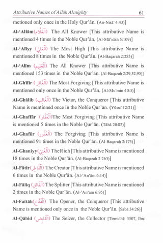 Attributive Names ofAllahAlmighty 61
metioned only once in the Holy Qur'an. (An-Nisa' 4:43)]
Al-'AIHim(i�) The All Knower [This attributive Name is
mentioned 4 times in the Noble Qur'an. (Al-Ma'idah 5:109)]
Al-'Aliyy (�) The Most High [This attributive Name IS
mentioned 8 times in the Noble Qur'an. (Al-Baqarah 2:255)]
Al-'Alim (r--�;i) The All Knower [This attributive Name IS
mentioned 153 times in the Noble Qur'an. (Al-Baqarah 2:29,32,95)]
Al-Ghifir ( �W) The Most Forgiving [This attributive Name is
mentioned only once in theNoble Qur'an. (Al-Mu'min 40:3)]
Al-Ghalib (�W) The Victor, the Conqueror [This attributive
Name is mentioned once in the Noble Qur'an. (Yusuf 12:21)]
Al-Ghaffiir (.J�)The Most Forgiving [This attributive Name
is mentioned 5 times in the Noble Qur'an. (Taha 20:82)]
� / ·/
Al-Ghaffi.r (.Jyi..;JI) The Forgiving [This attributive Name IS
mentioned 9 1 times in the Noble Qur'an. (Al-Baqarah 2: 1 73)]
AI-Ghaniyy(�) TheRich [This attributiveName ismentioned .
1 8 times in the Noble Qur'an. (Al-Baqarah 2:263)]
Al-Fatir()'W) The Creator[ThisattributiveName ismentioned
6 times in the Noble Qur'an. (Al-'An'am 6: 14)]
Al-Faliq (_;JW)The Splitter [This attributiveNameis mentioned
2 times in the Noble Qur'an. (Al-'An'am 6:95)]
Al-Fattah(c8JI) The Opener, the Conqueror [This attributive
Name is mentioned only once in the Noble Qur'an. (Saba 34:26)]
Al-Qabid (-.Ali)) The Seizer, the Collector [Tirmidhi: 3507, Ibn-
 