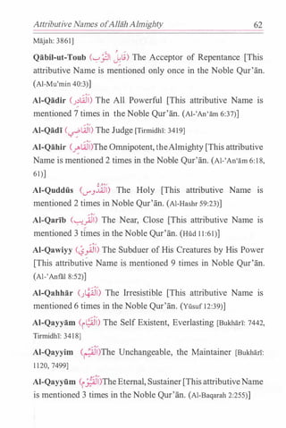 Attributive Names ofAlliihAlmighty
Majah: 3861]
/ , /
62
Qabil-ut-Toub ('-:-'..PI J.li) The Acceptor of Repentance [This
attributive Name is mentioned only once in the Noble Qur'an.
(Al-Mu'min 40:3)]
AI-Qadir (.J�LiJ) The All Powerful [This attributive Name is
mentioned 7 times in theNoble Qur'an. (Al-'An'am 6:37)]
AI-Qadi (�Li)) The Judge [Tirmidhl: 3419]
AI-Qahir C�LiJ)The Omnipotent,theAlmighty [This attributive
Name is mentioned 2 times in the Noble Qur'an. (Al-'An'am 6: 1 8,
61)]
Y. .J.o,...
Al-Quddfi.s (<...7".J..:l_QJI) The Holy [This attributive Name 1s
mentioned 2 times inNoble Qur'an. (Al-Hashr 59:23)]
AI-Qarib C�).l) The Near, Close [This attributive Name is
mentioned 3 times in the Noble Qur'an. (Hud 1 1 :61)]
AI-Qawiyy C�)j) The Subduer of His Creatures by His Power
[This attributi�e Name is mentioned 9 times in Noble Qur'an.
(Al-'Anfiil 8:52)]
AI-Qahhar C�l) The Irresistible [This attributive Name is
mentioned 6 times in the Noble Qur'an. (Yusuf 12:39)]
AI-Qayyam <r9J1> The Self Existent, Everlasting [Buk:harl: 7442,
Tirmidhl: 3418]
AI-Qayyim (�)The Unchangeable, the Maintainer [Buk:han:
1 120, 7499]
Al-Qayyfim <r_;;i))TheEternal, Sustainer[ThisattributiveName
is mentioned 3 times in the Noble Qur'an. (Al-Baqarah 2:255)]
 