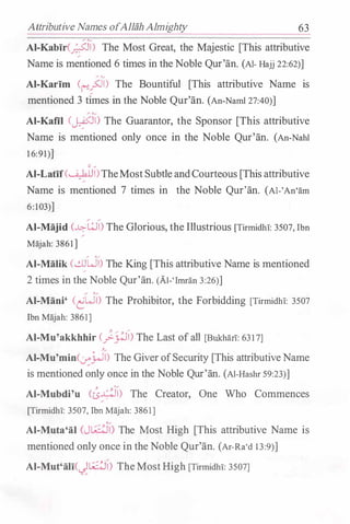 Attributive Names ofAllah Almighty 63
Al-Kabir(�l) The Most Great, the Majestic [This attributive
Name is mentioned 6 times in theNoble Qur'an. (AI- Hajj 22:62)]
� '�
Al-Karim (("':!.fll) The Bountiful [This attributive Name is
mentioned 3 times in the Noble Qur'an. (An-Naml 27:40)]
Al-Kafil (�I) The Guarantor, the Sponsor [This attributive
Name is mentioned only once in the Noble Qur'an. (An-Nahl
1 6:91)]
AI-Latif(�I)TheMostSubtleandCourteous [Thisattributive
Name is mentioned 7 times in the Noble Qur'an. (Al-'An'am
6:103)]
Al-Majid (...L:::-wl) The Glorious, the Illustrious [Tirmidh!: 3507, Ibn
Majah: 3861]
� '�
Al-Malik (�WI) The King [This attributive Name is mentioned
2 times in the Noble Qur'an. (Al-'Imran 3:26)]
Al-Mani' (�WI) The Prohibitor, the Forbidding [Tirmidhi: 3507
Ibn Majah: 3861]
':1- ,.. -' ..,..
Al-Mu'akkhhir (__,>-�1) The Last ofall [Bukhan: 631 7]
��
Al-Mu'min(��l) The GiverofSecurity [This attributiveName
is mentioned only once in the Noble Qur'an. (Al-Hashr 59:23)]
� '�
Al-Mubdi'u Cts�l) The Creator, One Who Commences
[Tirmidh!: 3507, Ibn Majah: 3861]
Al-Muta'al (JI;:�) The Most High [This attributive Name is
mentioned only once in the Noble Qur'an. (Ar-Ra'd 13:9)]
Al-Mut'ali(_)l;:�) TheMostHigh [Tirmidhr: 3507]
 