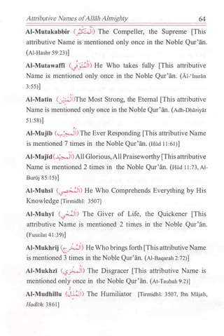 Attributive Names ofAllah Almighty 64
AI-Mutakabbir c_j::Ji) The Compeller, the Supreme [This
attributive Name is mentioned only once in the Noble Qur'an.
(Al-Hashr 59:23)]
AI-Mutawaffi <J��) He Who takes fully [This attributive
Name is mentioned only once in the Noble Qur'an. (Al-'Itman
3:55)]
·�
Al-Matin (:.r���li)The Most Strong, the Eternal [This attributive
Name is mentioned only once in theNoble Qur'an. (Adh-Dhariyat
5 1 :58)]
,�
AI-Mujib (�I) The Ever Responding [This attributiveName
is mentioned 7 times in the Noble Qur'an. (Hud 1 1 :61)]
��
AI-Majid(�l)AllGlorious,AllPraiseworthy[Thisattributive
Name is mentioned 2 times in the Noble Qur'an. (Hud 1 1 :73, Al­
Buruj 85: 15)]
Al-Muhsi (�) He Who Comprehends Everything by His
Knowledge [Tirmidhi: 3507]
AI-Muhyi (�) The Giver of Life, the Quickener [This
attributive Name is mentioned 2 times in the Noble Qur'an.
(Fussilat 41 :39)]
AI-Mukhrij (c_�i) HeWhobrings forth[ThisattributiveName
is mentioned 3 times in theNoble Qur'an. (Al-Baqarah 2:72)]
. ,�
Al-Mukhzi (<.,?�1) The Disgracer [This attributive Name.is
mentioned only once in the Noble Qur'an. (At-Taubah 9:2)]
,
AI-Mudhillu (j.4J) The Humiliator [Tirmidhi: 3507, Ibn Majah,
Hadzth: 3861]
 