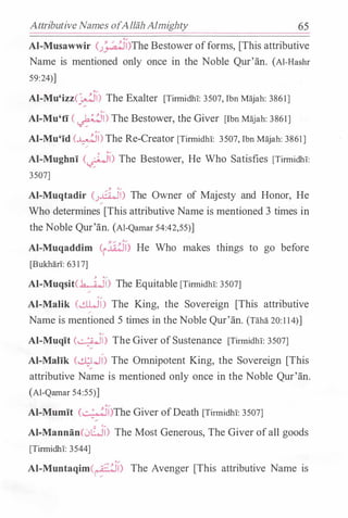 Attributive Names ofAllahAlmighty 65
Al-Musawwir c;_�:i)The Bestower offorms, [This attributive
Name is mentioned only once in the Noble Qur'an. (Al-Hashr
59:24)]
Al-Mu'izz(jfl) The Exalter [Tirmidb!: 3507, Ibn Majah: 3861]
Al-Mu'ti ( ��) The Bestower, the Giver [Ibn Majah: 3861]
Al-Mu'id (�) The Re-Creator [Tirmidhl: 3507, Ibn Majah: 3861]. -
�
Al-Mughni (�) The Bestower, He Who Satisfies [Tirmidbi:
3507]
, ·�
Al-Muqtadir (J�I) The Owner of Majesty and Honor, He�
Who determines [This attributive Name is mentioned 3 times in
the Noble Qur'an. (AI-Qamar 54:42,55)]
Al-Muqaddim (i �Lij) He Who makes things to go before
[Bukhii.ri: 63 17]
� ·�
Al-Muqsit(..h...-4)1) The Equitable [Tirmidhl: 3507]
AI-Malik (dWl) The King, the Sovereign [This attributive�
Name is mentioned 5 times in the Noble Qur'an. (Tahii. 20:1 14)]
Al-Muqit (�l) The Giver ofSustenance [Tirmidhl: 3507]
Al-Malik (.!l;Wl) The Omnipotent King, the Sovereign [This
attributive Name is mentioned only once in the Noble Qur'an.
(Al-Qamar 54:55)]
Al-Mumit k....;.�I)The Giver ofDeath [Tirmidbl: 3507]
Al-Mannan(0LJI) The Most Generous, The Giver ofall goods
[Tirmidbi: 3544]
Al-Muntaqim(1,��::i) The Avenger [This attributive Name is
 
