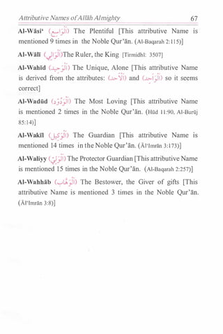 Attributive Names ofAllah Almighty 67
Al-Wasi' Cel)l) The Plentiful [This attributive Name Is
mentioned 9 times in the Noble Qur'an. (Al-Baqarah 2:115)]
Al-Wali ()l)l)The Ruler, the King [Titmidh!: 3507]
Al-Wahid C�)) The Unique, Alone [This attributive Name
is derived from the attributes: (..L>-'m and c.c:-1)) so it seems
correct]
Al-Wadiid c�_;;)) The Most Loving [This attributive Name
is mentioned 2 times in the Noble Qur'an. (Hud 11:90, Al-Buruj
85:14)]
'�
Al-Wakil (�_)JI) The Guardian [This attributive Name IS
mentioned 14 times intheNoble Qur'an. (Al'Imran 3:173)]
Al-Waliyy C�)) The Protector Guardian [This attributiveName
is mentioned 1 5 times in the Noble Qur'an. (Al-Baqarah 2:257)]
Al-Wahhab (��)) The Bestower, the Giver of gifts [This
attributive Name is mentioned 3 times in the Noble Qur'an.
(Al'Imran 3:8)]
 