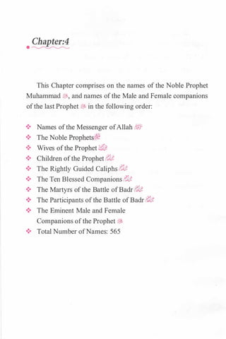 Chapter:4
· �
This Chapter comprises on the names ofthe Noble Prophet
Muhammad fiJ,, and names ofthe Male and Female companions
ofthe last Prophet� in the following order:
•!• Names ofthe Messenger ofAllah �
!Pi•!• The Noble Prophets(,�
•!• Wives ofthe Prophet �&,
•!• Children ofthe Prophet�li'
•!• The Rightly Guided Caliphs r?tlt
•!• The Ten Blessed Companions �li'
•!• The Martyrs ofthe Battle ofBadr�li'
•!• The Participants ofthe Battle ofBadr�lt
•!• The Eminent Male and Female·
Companions ofthe Prophet�
•!• Total Number ofNames: 565
 