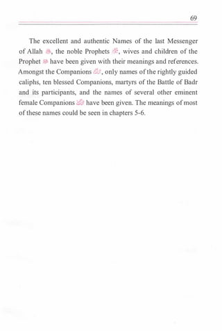 69
The excellent and authentic Names of the last Messenger
ofAllah �' the noble Prophets ��, wives and children of the
Prophet � have been given with their meanings and references.
Amongst the Companions dtlft, only names ofthe rightly guided
caliphs, ten blessed Companions, martyrs ofthe Battle ofBadr
and its participants, and the names of several other eminent
female Companions d/IJ; have been given. The meanings ofmost
ofthese names could be seen in chapters 5-6.
 