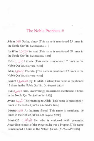 The Noble Prophets h�
Adam (i.;T) Dusky, dingy [This name is mentioned 25 times in
the Noble Qur'an. (Al-Baqarah 2:3 1)]
Ibrahim (��_;.�) Servant [This name is mentioned 69 times in
the Noble Qur'an. (Al-Baqarah 2: 1 24)]
Idris (�.J;I) Literate [This name is mentioned 2 times in the
/ /
Noble Qur'an. (Maryam 19:56)]
Ishaq (J�I) Cheerful [This name is mentioned 1 7 times in the
Noble Qur'an. (Maryam 19:56)]
lsma'il CJ::�:) Joy, 0 Allah! Listen [This name is mentioned
1 2 times in the Noble Qur'an. (Al-Baqarah 2: 125)]
0
Ilyas (...r'L;l�) Firm, unwavering [This name is mentioned 3 times
in the Noble Qur'an. (AI-'An'am 6:85)]
y
Ayyfi.b ('-:""_,.71) The returning to Allah [This name is mentioned 4
times in the Noble Qur'an. (An-Nisa' 4: 163)]
Dawfi.d(..:._,l;) An Intimate friend [This name is mentioned 1 6
times in the Noble Qur'an. (Al-Baqarah 2:251)]
0 0 �
Dhul-Kifl (�13�) He who is endowed with guarantee.
According to most ofthe exegetes, he was a Prophet [This name
is mentioned 2 times in the Noble Qur'an. (Al-'Anbiya' 2 1 :85)]
 