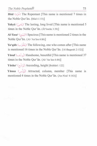 The Noble Prophetii%f 75
Hiid c�;) The Repentant [This name is mentioned 7 times in
the Noble Qur'an. (Hud 1 1 :53)]
Yahya (�) The lasting, long lived [This name is mentioned 5
times in the Noble Qur'an. (Al'Imran 3:39)]
AI-Yasa' (�) Spacious [This name is mentioned 2 times in the
Noble Qur'an. (Al-'An'am 6:86)]
,
Ya'qiib ('-:-'�) The following, one who comes after [This name
is mentioned 1 6 times in the Noble Qur'an. (Al-Baqarah 2:1 32)]
Yiisuf (�;) Handsome, beautiful [This name is mentioned 37
times in the Noble Qur'an. (Al-'An'am 6:84)]
Yiisha' CJ_;;) Ascending, height [Bukhar!: 122]
Yiinus (�_;;) Attracted, column, member [This name IS
mentioned 4 times in the Noble Qur'an. (An-Nisa' 4: 1 63)]
 