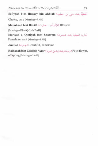 Names ofthe Wives�&, ofthe Prophet(& 77
Safiyyah bint Huyayy bin Akhtab (�I J. � � ?�:.)
Choice, pure [Marriage=? AH]
Maimiinah bint Harith (�}.:> � ..j�) Blessed
[Marriage=Dhul-Qa'dah 7 AH]
Mariyah al-Qibtiyah bint Sham'iin (0� � �I �JL..)
Female servant [Marriage=8 AH]
Jamilah (�) Beautiful, handsome
Raihanah bint Zaid bin 'Amr (3� J. �_j � �L>.u) Patel flower,
offspring [Marriage=5 AH]
 