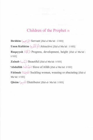Children of the Prophet ;i;.
Ibrahim (�.:f.�) Servant [Zad ul Ma'ad : 11103]
y_J .}- .,.J.
Umm Kulthfim (i;J5 fi) Attractive [Zad ul Ma'ad : 1/103]
Ruqayyah (��) Progress, development, height [Zad ul Ma'ad :
1/103]
Zainab (�j) Beautiful [Zad ul Ma'ad: 11103]
'
. � /
'Abdullah (.WI�) Slave ofAllah [Zad ul Ma'ad: 11103]
Fatimah (�L.;) Suckling woman, weaning or abactating [Zad ul
Ma'ad: 11103]
Qasim (r-:."l!) Distributor [Zad-ul- Ma'ad: 11103]
 