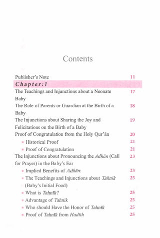 Contents
Publisher's Note 11
Chapter:l
The Teachings and Injunctions about a Neonate 17
Baby
The Role ofParents or Guardian at the Birth ofa 18
Baby
The Injunctions about Sharing the Joy and
Felicitations on the Birth ofa Baby
19
ProofofCongratulation from the Holy Qur'an 20
Historical Proof 21
ProofofCongratulation 21
The Injunctions about Pronouncing theAdhiin (Call 23
for Prayer) in the Baby's Ear
Implied Benefits ofAdhiin: 23
The Teachings and Injunctions about Tah.nlk 25
(Baby's Initial Food)
What is Tahnlk? 25
Advantage of Tahnlk 25
Who should Have the Honor of Tahnlk 25
Proof of Tahnlk from Hadlt:h 25
 