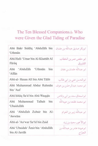 The Ten Blessed Companions�� Who
were Given the Glad Tiding of Paradise
1
Abu Bakr Sidd!q 'Abdullah bin 0� <f. .WI� J.!-W> �yl
'Uthman
Abu Hafs 'Umar binAl-KhattabAl
Faruq
Abu 'Abdullah 'Uthman bin
'Affiin
�
0W. 0-! 0L� .WI� yl
Abu-al- Hasan All bin Abu Talib �u, '-:FI ..:r. � �lyl
Abu Muhammad Abdur Rahman ....9.r 0-! �)I� ..4;....o yl
bin 'Auf
Abu Ishaq Sa'd bin Abu Waqqas ..l""lj.J '-:FI <f. ..u...... J�lyl
'
Abu Muhammad Talhah bin .WI� ..:r. � ..4;....o yl
'Ubaidullah
'
Abu 'Abdullah Zubair bin Al- il__,.,._!l <f. �j .WI� yl
'Awwam
Abu-al-'Aa'war Sa'!d bin Zaid
Abu 'Ubaidah 'Amirbin 'Abdullah
bin Al-Jarrah
'
0-! .WI� 0-! .r� o�yl
I '-lic.�
 