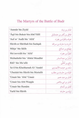 The Martyrs of the Battle of Badr
'Ammar bin Ziyad
'Aqil bin Bukair binAbd Yam
1--
'Auf or 'Audh bin 'Afra'
Harith or Harithah bin Suraqah
Mihja' bin Salih
Mu'awwidh bin 'Afra'
Mubashshir bin 'Abdul Mundhir
r--
Rafi' bin Mu'alla
Sa'd bin Khaithamah Al-'Ansari
'Ubaidah bin Harith bin Muttalib
'Umair bin 'Abd 'Umair
'Umair bin Abu Waqqas
'Umair bin Humam
Yazid bin Harith
��j Lr. .)�
J:.lL� . � · J-9�. . -.r. . . -.r. /
�lpLr. ��� ._jy
..j l.r" Lr. �.)l>- � ..:....)[.;.
e:l�c:.r.�
�lpc:_r.��
.i.:...JI� . 0 � /....) . d. .r-:-"
'
J;.;Lr. �1.)
"}
0
/l.S.JL.a.; I � Lr. ...u........
/ ...� Lr. 0.Jl>- Lr. o¥
0 / ...
� ..l:>- c:.r. �
L; I 0/ -'
c/ J r..j. Lr. �
� o/ -'
i Lr. �
l>-
0 /
..:....) .:.r. ��
 