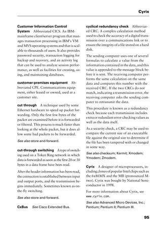 95
Cyrix
Customer Information Control
System Abbreviated CICS. An IBM-
mainframe client/server program that man-
ages transaction processing in IBM’s VM
and MVS operating systems and that is scal-
able to thousands of users. It also provides
password security, transaction logging for
backup and recovery, and an activity log
that can be used to analyze session perfor-
mance, as well as facilities for creating, us-
ing, and maintaining databases.
customer-premises equipment Ab-
breviated CPE. Communications equip-
ment, either leased or owned, used at a
customer site.
cut through A technique used by some
Ethernet hardware to speed up packet for-
warding. Only the first few bytes of the
packet are examined before it is forwarded
or filtered. This process is much faster than
looking at the whole packet, but it does al-
low some bad packets to be forwarded.
See also store-and-forward.
cut-through switching Atypeofswitch-
ing used on a Token Ring network in which
data is forwarded as soon as the first 20 or 30
bytes in a data frame have been read.
After the header information has been read,
the connection is established between input
and output ports, and the transmission be-
gins immediately. Sometimes known as on-
the-fly switching.
See also store-and-forward.
CxBus See Cisco Extended Bus.
cyclical redundancy check Abbreviat-
ed CRC. A complex calculation method
used to check the accuracy of a digital trans-
mission over a communications link or to
ensure the integrity of a file stored on a hard
disk.
The sending computer uses one of several
formulas to calculate a value from the
information contained in the data, and this
value is appended to the message block be-
fore it is sent. The receiving computer per-
forms the same calculation on the same
data and compares this number with the
received CRC. If the two CRCs do not
match, indicating a transmission error, the
receiving computer asks the sending com-
puter to retransmit the data.
This procedure is known as a redundancy
check because each transmission includes
extra or redundant error-checking values as
well as the data itself.
As a security check, a CRC may be used to
compare the current size of an executable
file against the original size to determine if
the file has been tampered with or changed
in some way.
See also checksum; Kermit; Xmodem;
Ymodem; Zmodem.
Cyrix A designer of microprocessors, in-
cluding clones of popular Intel chips such as
the 6x86MX and the MII (pronounced M-
two). Cyrix was bought by National Semi-
conductor in 1998.
For more information about Cyrix, see
www.cyrix.com.
See also Advanced Micro Devices, Inc.;
Pentium; Pentium II; Pentium III.
2461book Page 95 Thursday, May 4, 2000 11:59 AM
Copyright © 2000 SYBEX Inc., Alameda, CA. www.sybex.com
 