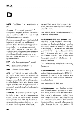 DACL
96
D
DACL See Discretionary Access Control
List.
daemon Pronounced “dee-mon.” A
background program that runs unattended
and is usually invisible to the user, provid-
ing important system services.
Daemons manage all sorts of tasks, includ-
ing e-mail, networking, and Internet
services. Some daemons are triggered au-
tomatically by events to perform their
work; others operate at timed intervals.
Because daemons spend so much of their
time idle, waiting for something to hap-
pen, they do not consume large amounts of
system resources.
DAP See Directory Access Protocol.
DAS See dual-attached station.
DAT See digital audio tape.
data Information in a form suitable for
processing by a computer, such as the digi-
tal representation of text, numbers, graphic
images, or sounds. Strictly speaking, data is
the plural of the Latin word datum, mean-
ing an item of information; but the term is
commonly used in both plural and singular
constructions.
database A collection of related objects,
includingtables,forms,reports,queries,and
scripts, created and organized by a database
management system (DBMS). A database
can contain information of almost any type,
such as a list of magazine subscribers,
personal data on the space shuttle astro-
nauts, or a collection of graphical images
and video clips.
See also database management system;
database model; table.
database management system Ab-
breviated DBMS. Software that controls
the data in a database, including overall or-
ganization, storage, retrieval, security, and
data integrity. A DBMS can also format re-
ports for printed output and can import and
export data from other applications using
standard file formats. A data-manipulation
language is usually provided to support
database queries.
See also database; database model; query
language.
database model The method used by a
database management system (DBMS) to
organize the structure of the database. The
most common database model is the rela-
tional database.
See also relational database.
database server Any database applica-
tion that follows the client/server architec-
ture model, which divides the application
into two parts: a front-end running on the
user’s workstation and a back-end running
on a server or host computer. The front-end
interacts with the user and collects and dis-
plays the data. The back-end performs all
2461book Page 96 Thursday, May 4, 2000 11:59 AM
Copyright © 2000 SYBEX Inc., Alameda, CA. www.sybex.com
 