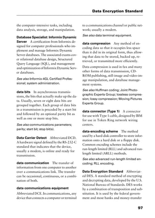 97
Data Encryption Standard
the computer-intensive tasks, including
data analysis, storage, and manipulation.
Database Specialist: Informix Dynamic
Server A certification from Informix de-
signed for computer professionals who im-
plement and manage Informix Dynamic
Server databases. The associated exams cov-
er relational database design, Structured
Query Language (SQL), and management
and optimization of Informix Dynamic Serv-
er databases.
See also Informix-4GL Certified Profes-
sional; system administration.
data bits In asynchronous transmis-
sions, the bits that actually make up the da-
ta. Usually, seven or eight data bits are
grouped together. Each group of data bits
in a transmission is preceded by a start bit
and followed by an optional parity bit as
well as one or more stop bits.
See also communications parameters;
parity; start bit; stop bit(s).
Data Carrier Detect Abbreviated DCD.
A hardware signal defined by the RS-232-C
standard that indicates that the device,
usually a modem, is online and ready for
transmission.
data communication The transfer of
information from one computer to another
over a communications link. The transfer
can be occasional, continuous, or a combi-
nation of both.
data communications equipment
Abbreviated DCE. In communications, any
device that connects a computer or terminal
to a communications channel or public net-
work; usually a modem.
See also data terminal equipment.
data compression Any method of en-
coding data so that it occupies less space
than it did in its original form, thus allow-
ing that data to be stored, backed up, re-
trieved, or transmitted more efficiently.
Data compression is used in fax and many
other forms of data transmission, CD-
ROM publishing, still-image and video-im-
age manipulation, and database manage-
ment systems.
See also Huffman coding; Joint Photo-
graphic Experts Group; lossless compres-
sion; lossy compression; Moving Pictures
Experts Group.
data connector (Type 1) A connector
for use with Type 1 cable, designed by IBM
for use in Token Ring network wiring
centers.
data-encoding scheme The method
used by a hard-disk controller to store infor-
mation onto a hard disk or a floppy disk.
Common encoding schemes include the
run-length limited (RLL) and advanced run-
length limited (ARLL) methods.
See also advanced run-length limited en-
coding; RLL encoding.
Data Encryption Standard Abbreviat-
ed DES. A standard method of encrypting
and decrypting data, developed by the U.S.
National Bureau of Standards. DES works
by a combination of transposition and sub-
stitution. It is used by the federal govern-
ment and most banks and money-transfer
2461book Page 97 Thursday, May 4, 2000 11:59 AM
Copyright © 2000 SYBEX Inc., Alameda, CA. www.sybex.com
 