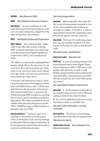 101
dedicated circuit
DDNS See Dynamic DNS.
DDP See Datagram Delivery Protocol.
deadlock An error condition or stale-
mate that occurs when two programs or de-
vices are each waiting for a signal from the
other before they can continue.
DEC See Digital Equipment Corporation.
DEC Alpha Also called the DEC Alpha
AXP or the DECchip 21264. A 64-bit,
RISC (reduced instruction set computing)
microprocessor from Digital Equipment
Corporation (DEC), first introduced in
1992.
The Alpha is a superscalar, superpipelined
design, which allows the processor to exe-
cute more than one instruction per clock
cycle; it can execute as many as six instruc-
tions per clock cycle and can sustain four
instructions per clock cycle.
It has data and instruction caches, a float-
ing-point processor, 64-bit registers, 64-bit
data and address buses, and a 128-bit data
path between the processor and memory.
The internal architecture is symmetrical
multiprocessing(SMP)compliant,meaning
that it can be used in multiprocessing con-
figurations. The chip is available in several
models with operating frequencies in the
300 to 700MHz range; a 1GHz model is ex-
pected by the year 2000.
decapsulation A process used in net-
working in which the receiving system
looks at the header of an arriving message
to determine if the message contains data. If
the message does contain data, the header is
removed and the data decoded.
See also encapsulation.
decibel Abbreviated dB. One-tenth of a
bel, a unit of measurement common in elec-
tronics that quantifies the loudness or
strength of a signal. A decibel is a relative
measurement derived by comparing a mea-
sured level against a known reference.
decimal The base-10 numbering system
that uses the familiar numbers 0–9; also
known as the base 10 radix or the decimal
radix.
See also binary; hexadecimal.
decimal radix See decimal.
DECnet A series of communications and
networking products from Digital Equip-
ment Corporation (DEC). DECnet is com-
patible with Ethernet, as well as with
WANs using baseband and broadband pri-
vate and public communications channels.
DECnet is built into the VAX VMS operat-
ing system.
See also Digital Network Architecture.
decode 1. To decompress a video file af-
ter receipt so that you can view it. Most de-
coding is done by the client browser.
2. To convert coded data back into its orig-
inal form, usually as readable text.
See also codec; decryption; encode;
uuencode.
decryption The process of converting
encrypted data back into its original form.
See also encryption.
dedicated circuit See dedicated line;
direct connection.
2461book Page 101 Thursday, May 4, 2000 11:59 AM
Copyright © 2000 SYBEX Inc., Alameda, CA. www.sybex.com
 