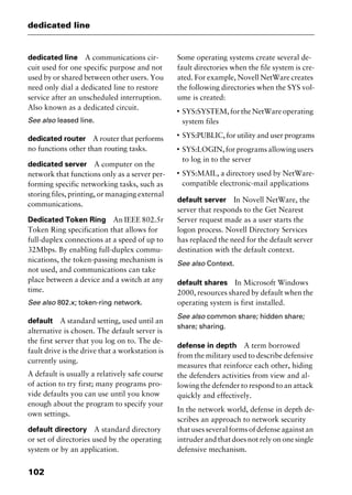 dedicated line
102
dedicated line A communications cir-
cuit used for one specific purpose and not
used by or shared between other users. You
need only dial a dedicated line to restore
service after an unscheduled interruption.
Also known as a dedicated circuit.
See also leased line.
dedicated router A router that performs
no functions other than routing tasks.
dedicated server A computer on the
network that functions only as a server per-
forming specific networking tasks, such as
storing files, printing, or managing external
communications.
Dedicated Token Ring An IEEE 802.5r
Token Ring specification that allows for
full-duplex connections at a speed of up to
32Mbps. By enabling full-duplex commu-
nications, the token-passing mechanism is
not used, and communications can take
place between a device and a switch at any
time.
See also 802.x; token-ring network.
default A standard setting, used until an
alternative is chosen. The default server is
the first server that you log on to. The de-
fault drive is the drive that a workstation is
currently using.
A default is usually a relatively safe course
of action to try first; many programs pro-
vide defaults you can use until you know
enough about the program to specify your
own settings.
default directory A standard directory
or set of directories used by the operating
system or by an application.
Some operating systems create several de-
fault directories when the file system is cre-
ated. For example, Novell NetWare creates
the following directories when the SYS vol-
ume is created:
I
SYS:SYSTEM, for the NetWare operating
system files
I
SYS:PUBLIC, for utility and user programs
I
SYS:LOGIN, for programs allowing users
to log in to the server
I
SYS:MAIL, a directory used by NetWare-
compatible electronic-mail applications
default server In Novell NetWare, the
server that responds to the Get Nearest
Server request made as a user starts the
logon process. Novell Directory Services
has replaced the need for the default server
destination with the default context.
See also Context.
default shares In Microsoft Windows
2000, resources shared by default when the
operating system is first installed.
See also common share; hidden share;
share; sharing.
defense in depth A term borrowed
from the military used to describe defensive
measures that reinforce each other, hiding
the defenders activities from view and al-
lowing the defender to respond to an attack
quickly and effectively.
In the network world, defense in depth de-
scribes an approach to network security
that uses several forms of defense against an
intruder and that does not rely on one single
defensive mechanism.
2461book Page 102 Thursday, May 4, 2000 11:59 AM
Copyright © 2000 SYBEX Inc., Alameda, CA. www.sybex.com
 