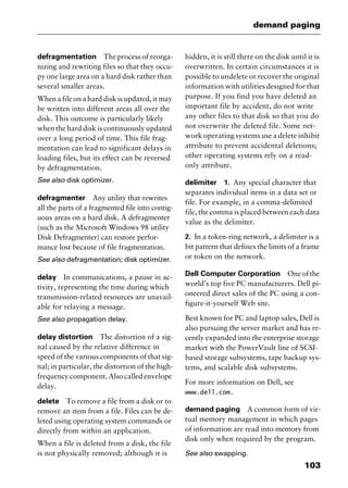 103
demand paging
defragmentation The process of reorga-
nizing and rewriting files so that they occu-
py one large area on a hard disk rather than
several smaller areas.
When a file on a hard disk is updated, it may
be written into different areas all over the
disk. This outcome is particularly likely
when the hard disk is continuously updated
over a long period of time. This file frag-
mentation can lead to significant delays in
loading files, but its effect can be reversed
by defragmentation.
See also disk optimizer.
defragmenter Any utility that rewrites
all the parts of a fragmented file into contig-
uous areas on a hard disk. A defragmenter
(such as the Microsoft Windows 98 utility
Disk Defragmenter) can restore perfor-
mance lost because of file fragmentation.
See also defragmentation; disk optimizer.
delay In communications, a pause in ac-
tivity, representing the time during which
transmission-related resources are unavail-
able for relaying a message.
See also propagation delay.
delay distortion The distortion of a sig-
nal caused by the relative difference in
speed of the various components of that sig-
nal; in particular, the distortion of the high-
frequency component. Also called envelope
delay.
delete To remove a file from a disk or to
remove an item from a file. Files can be de-
leted using operating system commands or
directly from within an application.
When a file is deleted from a disk, the file
is not physically removed; although it is
hidden, it is still there on the disk until it is
overwritten. In certain circumstances it is
possible to undelete or recover the original
information with utilities designed for that
purpose. If you find you have deleted an
important file by accident, do not write
any other files to that disk so that you do
not overwrite the deleted file. Some net-
work operating systems use a delete inhibit
attribute to prevent accidental deletions;
other operating systems rely on a read-
only attribute.
delimiter 1. Any special character that
separates individual items in a data set or
file. For example, in a comma-delimited
file, the comma is placed between each data
value as the delimiter.
2. In a token-ring network, a delimiter is a
bit pattern that defines the limits of a frame
or token on the network.
Dell Computer Corporation Oneofthe
world’s top five PC manufacturers. Dell pi-
oneered direct sales of the PC using a con-
figure-it-yourself Web site.
Best known for PC and laptop sales, Dell is
also pursuing the server market and has re-
cently expanded into the enterprise storage
market with the PowerVault line of SCSI-
based storage subsystems, tape backup sys-
tems, and scalable disk subsystems.
For more information on Dell, see
www.dell.com.
demand paging A common form of vir-
tual memory management in which pages
of information are read into memory from
disk only when required by the program.
See also swapping.
2461book Page 103 Thursday, May 4, 2000 11:59 AM
Copyright © 2000 SYBEX Inc., Alameda, CA. www.sybex.com
 
