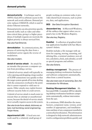 demand priority
104
demand priority A technique used in
100VG-AnyLAN to arbitrate access to the
network and avoid collisions. Demand pri-
ority replaces CSMA/CD, which is used in
slower Ethernet networks.
Demand priority can also prioritize specific
network traffic such as video and other
time-critical data, giving it a higher prece-
dence; if multiple requests are received, the
highest priority is always serviced first.
See also Fast Ethernet.
demodulation In communications, the
process of retrieving the data from a
modulated carrier signal; the reverse of
modulation.
See also modem.
denial of service attack An attack by
an intruder that prevents a computer sys-
tem from providing a service.
A denial-of-service attack will typically in-
volve opening and dropping a large number
of TCP/IP connections very quickly so that
the target system spends all its time dealing
with the connection overhead to the point
that it cannot respond to valid user re-
quests. Other attacks may exploit known
software security holes to crash servers.
A denial-of-service attack is much easier to
execute than an attempt at unauthorized
access, because the denial-of-service attack
never actually requires access to the system.
See also brute-force attack; dictionary at-
tack; mail bombing; social engineering;
Trojan Horse.
departmental LAN A local-area net-
work used by a relatively small group of
people working on common tasks; it pro-
vides shared local resources, such as print-
ers, data, and applications.
DES See Data Encryption Standard.
descendant key InMicrosoftWindows,
all the subkeys that appear when you ex-
pand a key in the Windows Registry.
See also key; Registry.
DeskSet A collection of graphical desk-
top applications bundled with Sun Micro-
system’s Solaris.
DeskSet includes a file manager with op-
tions for copying, moving, renaming, and
deleting files, a terminal emulator, text ed-
itor, calculator, clock, and calendar, as well
as special programs and utilities.
See also Solaris.
desktop management The process of
managing desktop workstation hardware
and software components automatically,
often from a central location.
See also total cost of ownership; Zero Ad-
ministration for Windows.
Desktop Management Interface Ab-
breviated DMI. A standard API for identify-
ing desktop workstation hardware compo-
nents automatically, without intervention
from the user.
At a minimum, DMI identifies the manu-
facturer, component name, version, serial
number (if appropriate), and installation
time and date of any component installed in
anetworkedworkstation.Thisinformation
is designed to help network administrators
resolve configuration problems quickly and
2461book Page 104 Thursday, May 4, 2000 11:59 AM
Copyright © 2000 SYBEX Inc., Alameda, CA. www.sybex.com
 