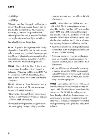 3270
6
I
200Mbps
I
400Mbps
All devices are hot pluggable, and both self-
powered and bus-powered devices can be
attached to the same bus. Also known as
FireWire, 1394 uses six-pair shielded
twisted-pair cable and is intended for high-
end applications such as digitized video.
See also Universal Serial Bus.
3270 A general description for the family
of products from IBM that includes termi-
nals, printers, and terminal cluster control-
lers.Theseproductsallcommunicatewitha
mainframe computer using the SNA (Sys-
tems Network Architecture) protocol.
80286 Also called the 286. A 16-bit mi-
croprocessor from Intel, first released in
February 1982, used by IBM in the IBM PC/
AT computer in 1984. Since then, it has
been used in many other IBM-compatible
computers.
The 80286 uses a 16-bit data word and a
16-bit data bus, with 24 bits to address
memory. It has two modes:
I
Real mode effectively limits performance
to that of an 8086 microprocessor and can
address 1MB of memory.
I
Protected mode prevents an application
from stopping the operating system be-
cause of an error and can address 16MB
of memory.
80386 Also called the 386DX and the
386. A full 32-bit microprocessor intro-
duced by Intel in October 1985 and used in
many IBM and IBM-compatible comput-
ers. The 80386 has a 32-bit data word, can
transfer information 32 bits at a time over
the data bus, and can use 32 bits in address-
ing memory. It has the following modes:
I
Real mode effectively limits performance
to that of an 8086 microprocessor and can
address 1MB of memory.
I
Protected mode prevents an application
from stopping the operating system be-
cause of an error, and it can address 4GB
of memory.
I
Virtual 8086 mode allows the operating
system to divide the 80386 into several
virtual 8086 microprocessors, all running
with their own 1MB of space, and all run-
ning a separate program.
80486 Also called the 486 or i486. A 32-
bit microprocessor introduced by Intel in
April1989.The80486addsseveralnotable
features to the 80386, including an on-
board cache, a built-in floating-point pro-
cessor, and a memory management unit
(MMU), as well as advanced provisions for
multiprocessing and a pipelined execution
scheme.
2461book Page 6 Thursday, May 4, 2000 11:59 AM
Copyright © 2000 SYBEX Inc., Alameda, CA. www.sybex.com
 