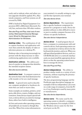 105
device name
easily and to indicate when and where sys-
tem upgrades should be applied. PCs, Mac-
intosh computers, and Unix systems are all
covered by DMI.
DMI is backed by Digital Equipment Cor-
poration (DEC), IBM, Intel, Microsoft, No-
vell, Sun, and more than 300 other vendors.
See also Plug and Play; total cost of own-
ership; Web-based Enterprise Manage-
ment; Wired for Management; Zero
Administration for Windows.
desktop video The combination of vid-
eo capture hardware and application soft-
ware that controls the display of video or
television pictures on a desktop PC.
Desktop video is becoming increasingly im-
portant with the sharp increase in video-
conferencing applications now available.
destination address The address por-
tion of a packet or datagram that identifies
the intended recipient station.
See also source address.
destination host A computer system on
the network that is the final destination for
a file transfer or for an e-mail message.
device A general term used to describe
any computer peripheral or hardware ele-
ment that can send or receive data.
Some examples are modems, printers, serial
ports, disk drives, routers, bridges, and con-
centrators. Some devices require special soft-
ware,ordevicedrivers,tocontrolormanage
them; others have built-in intelligence.
In Unix and certain other operating systems,
all peripherals are treated as though they
were files. When Unix writes information to
your terminal, it is actually writing to a spe-
cial file that represents your terminal.
See also device driver.
device dependence The requirement
that a specific hardware component be
present for a program to work. Device-de-
pendent software is often difficult to move
or port to another computer because of its
reliance on specific hardware.
See also device independence.
device driver A small program that al-
lows a computer to communicate with and
control a device. Each operating system con-
tains a standard set of device drivers for the
keyboard,themonitor,andsoon.Whenyou
add specialized peripheral devices, such as a
CD-ROM disk drive or a network interface
card, you must install the appropriate device
driver so that the operating system knows
how to manage the device.
See also Plug and Play.
device independence The ability to
produce similar results in a variety of envi-
ronments, without requiring the presence
of specific hardware.
The Java programming language and the
PostScript page-description language are
examples of device independence. Java runs
on a wide range of computers, from the PC
to a Cray; PostScript is used by many print-
er manufacturers.
See also device dependence.
device name The name used by the
operating system to identify a computer-
system component. For example, COM1 is
the Windows device name for the first
serial port on the PC.
2461book Page 105 Thursday, May 4, 2000 11:59 AM
Copyright © 2000 SYBEX Inc., Alameda, CA. www.sybex.com
 
