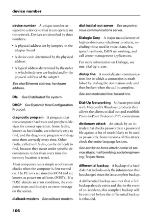 device number
106
device number A unique number as-
signed to a device so that it can operate on
the network. Devices are identified by three
numbers:
I
A physical address set by jumpers on the
adapter board
I
A device code determined by the physical
address
I
A logical address determined by the order
in which the drivers are loaded and by the
physical address of the adapter
See also Ethernet address; hardware
address.
Dfs See Distributed file system.
DHCP See Dynamic Host Configuration
Protocol.
diagnostic program A program that
tests computer hardware and peripheral de-
vices for correct operation. Some faults,
known as hard faults, are relatively easy to
find, and the diagnostic program will diag-
nose them correctly every time. Other
faults, called soft faults, can be difficult to
find, because they occur under specific cir-
cumstances rather than every time the
memory location is tested.
Most computers run a simple set of system
checks when the computer is first turned
on. The PC tests are stored in ROM and are
known as power-on self tests (POSTs). If a
POST detects an error condition, the com-
puter stops and displays an error message
on the screen.
dialback modem See callback modem.
dial-in/dial-out server See asynchro-
nous communications server.
Dialogic Corp A major manufacturer of
high-performance telephony products, in-
cluding those used in voice, data, fax,
speech synthesis, ISDN networking, and
call center management applications.
For more information on Dialogic, see
www.dialogic.com.
dialup line A nondedicated communica-
tion line in which a connection is estab-
lished by dialing the destination code and
then broken when the call is complete.
See also dedicated line; leased line.
Dial-Up Networking Softwareprovided
with Microsoft’s Windows products that
allows the clients to dial out and establish
Point-to-Point Protocol (PPP) connections.
dictionary attack An attack by an in-
truder that checks passwords in a password
file against a list of words likely to be used
as passwords. Some versions of this attack
check the entire language lexicon.
See also brute-force attack; denial of ser-
vice attack; mail bombing; social engineer-
ing; Trojan Horse.
differential backup A backup of a hard
disk that includes only the information that
has changed since the last complete backup.
A differential backup assumes that a full
backup already exists and that in the event
of an accident, this complete backup will
be restored before the differential backup
is reloaded.
2461book Page 106 Thursday, May 4, 2000 11:59 AM
Copyright © 2000 SYBEX Inc., Alameda, CA. www.sybex.com
 