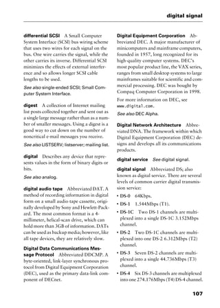 107
digital signal
differential SCSI A Small Computer
System Interface (SCSI) bus wiring scheme
that uses two wires for each signal on the
bus. One wire carries the signal, while the
other carries its inverse. Differential SCSI
minimizes the effects of external interfer-
ence and so allows longer SCSI cable
lengths to be used.
See also single-ended SCSI; Small Com-
puter System Interface.
digest A collection of Internet mailing
list posts collected together and sent out as
a single large message rather than as a num-
ber of smaller messages. Using a digest is a
good way to cut down on the number of
noncritical e-mail messages you receive.
See also LISTSERV; listserver; mailing list.
digital Describes any device that repre-
sents values in the form of binary digits or
bits.
See also analog.
digital audio tape Abbreviated DAT. A
method of recording information in digital
form on a small audio tape cassette, origi-
nally developed by Sony and Hewlett-Pack-
ard. The most common format is a 4-
millimeter, helical-scan drive, which can
hold more than 3GB of information. DATs
can be used as backup media; however, like
all tape devices, they are relatively slow.
Digital Data Communications Mes-
sage Protocol Abbreviated DDCMP. A
byte-oriented, link-layer synchronous pro-
tocol from Digital Equipment Corporation
(DEC), used as the primary data-link com-
ponent of DECnet.
Digital Equipment Corporation Ab-
breviated DEC. A major manufacturer of
minicomputers and mainframe computers,
founded in 1957, long recognized for its
high-quality computer systems. DEC’s
most popular product line, the VAX series,
ranges from small desktop systems to large
mainframes suitable for scientific and com-
mercial processing. DEC was bought by
Compaq Computer Corporation in 1998.
For more information on DEC, see
www.digital.com.
See also DEC Alpha.
Digital Network Architecture Abbre-
viated DNA. The framework within which
Digital Equipment Corporation (DEC) de-
signs and develops all its communications
products.
digital service See digital signal.
digital signal Abbreviated DS; also
known as digital service. There are several
levels of common carrier digital transmis-
sion service:
I
DS-0 64Kbps.
I
DS-1 1.544Mbps (T1).
I
DS-1C Two DS-1 channels are multi-
plexed into a single DS-1C 3.152Mbps
channel.
I
DS-2 Two DS-1C channels are multi-
plexed into one DS-2 6.312Mbps (T2)
channel.
I
DS-3 Seven DS-2 channels are multi-
plexed into a single 44.736Mbps (T3)
channel.
I
DS-4 Six DS-3 channels are multiplexed
into one 274.176Mbps (T4) DS-4 channel.
2461book Page 107 Thursday, May 4, 2000 11:59 AM
Copyright © 2000 SYBEX Inc., Alameda, CA. www.sybex.com
 