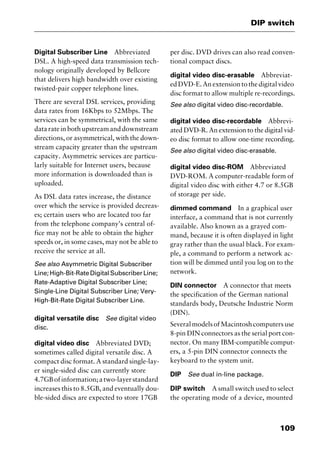 109
DIP switch
Digital Subscriber Line Abbreviated
DSL. A high-speed data transmission tech-
nology originally developed by Bellcore
that delivers high bandwidth over existing
twisted-pair copper telephone lines.
There are several DSL services, providing
data rates from 16Kbps to 52Mbps. The
services can be symmetrical, with the same
datarateinbothupstreamanddownstream
directions, or asymmetrical, with the down-
stream capacity greater than the upstream
capacity. Asymmetric services are particu-
larly suitable for Internet users, because
more information is downloaded than is
uploaded.
As DSL data rates increase, the distance
over which the service is provided decreas-
es; certain users who are located too far
from the telephone company’s central of-
fice may not be able to obtain the higher
speeds or, in some cases, may not be able to
receive the service at all.
See also Asymmetric Digital Subscriber
Line;High-Bit-RateDigitalSubscriberLine;
Rate-Adaptive Digital Subscriber Line;
Single-Line Digital Subscriber Line; Very-
High-Bit-Rate Digital Subscriber Line.
digital versatile disc See digital video
disc.
digital video disc Abbreviated DVD;
sometimes called digital versatile disc. A
compact disc format. A standard single-lay-
er single-sided disc can currently store
4.7GBofinformation;atwo-layerstandard
increases this to 8.5GB, and eventually dou-
ble-sided discs are expected to store 17GB
per disc. DVD drives can also read conven-
tional compact discs.
digital video disc-erasable Abbreviat-
ed DVD-E. An extension to the digital video
disc format to allow multiple re-recordings.
See also digital video disc-recordable.
digital video disc-recordable Abbrevi-
ated DVD-R. An extension to the digital vid-
eo disc format to allow one-time recording.
See also digital video disc-erasable.
digital video disc-ROM Abbreviated
DVD-ROM. A computer-readable form of
digital video disc with either 4.7 or 8.5GB
of storage per side.
dimmed command In a graphical user
interface, a command that is not currently
available. Also known as a grayed com-
mand, because it is often displayed in light
gray rather than the usual black. For exam-
ple, a command to perform a network ac-
tion will be dimmed until you log on to the
network.
DIN connector A connector that meets
the specification of the German national
standards body, Deutsche Industrie Norm
(DIN).
SeveralmodelsofMacintoshcomputersuse
8-pin DIN connectors as the serial port con-
nector. On many IBM-compatible comput-
ers, a 5-pin DIN connector connects the
keyboard to the system unit.
DIP See dual in-line package.
DIP switch A small switch used to select
the operating mode of a device, mounted
2461book Page 109 Thursday, May 4, 2000 11:59 AM
Copyright © 2000 SYBEX Inc., Alameda, CA. www.sybex.com
 