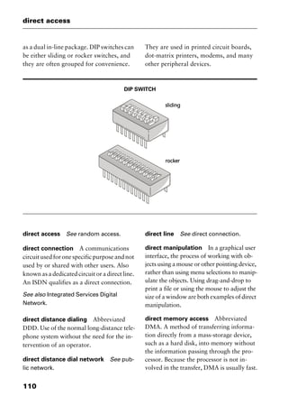 direct access
110
as a dual in-line package. DIP switches can
be either sliding or rocker switches, and
they are often grouped for convenience.
They are used in printed circuit boards,
dot-matrix printers, modems, and many
other peripheral devices.
DIP SWITCH
direct access See random access.
direct connection A communications
circuit used for one specific purpose and not
used by or shared with other users. Also
known as a dedicated circuit or a direct line.
An ISDN qualifies as a direct connection.
See also Integrated Services Digital
Network.
direct distance dialing Abbreviated
DDD. Use of the normal long-distance tele-
phone system without the need for the in-
tervention of an operator.
direct distance dial network See pub-
lic network.
direct line See direct connection.
direct manipulation In a graphical user
interface, the process of working with ob-
jects using a mouse or other pointing device,
rather than using menu selections to manip-
ulate the objects. Using drag-and-drop to
print a file or using the mouse to adjust the
size of a window are both examples of direct
manipulation.
direct memory access Abbreviated
DMA. A method of transferring informa-
tion directly from a mass-storage device,
such as a hard disk, into memory without
the information passing through the pro-
cessor. Because the processor is not in-
volved in the transfer, DMA is usually fast.
2461book Page 110 Thursday, May 4, 2000 11:59 AM
Copyright © 2000 SYBEX Inc., Alameda, CA. www.sybex.com
 