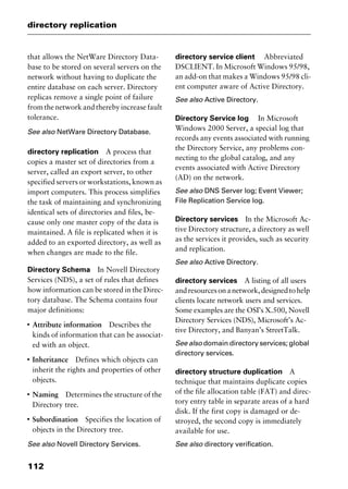 directory replication
112
that allows the NetWare Directory Data-
base to be stored on several servers on the
network without having to duplicate the
entire database on each server. Directory
replicas remove a single point of failure
fromthenetworkandtherebyincreasefault
tolerance.
See also NetWare Directory Database.
directory replication A process that
copies a master set of directories from a
server, called an export server, to other
specified servers or workstations, known as
import computers. This process simplifies
the task of maintaining and synchronizing
identical sets of directories and files, be-
cause only one master copy of the data is
maintained. A file is replicated when it is
added to an exported directory, as well as
when changes are made to the file.
Directory Schema In Novell Directory
Services (NDS), a set of rules that defines
how information can be stored in the Direc-
tory database. The Schema contains four
major definitions:
I
Attribute information Describes the
kinds of information that can be associat-
ed with an object.
I
Inheritance Defines which objects can
inherit the rights and properties of other
objects.
I
Naming Determines the structure of the
Directory tree.
I
Subordination Specifies the location of
objects in the Directory tree.
See also Novell Directory Services.
directory service client Abbreviated
DSCLIENT. In Microsoft Windows 95/98,
an add-on that makes a Windows 95/98 cli-
ent computer aware of Active Directory.
See also Active Directory.
Directory Service log In Microsoft
Windows 2000 Server, a special log that
records any events associated with running
the Directory Service, any problems con-
necting to the global catalog, and any
events associated with Active Directory
(AD) on the network.
See also DNS Server log; Event Viewer;
File Replication Service log.
Directory services In the Microsoft Ac-
tive Directory structure, a directory as well
as the services it provides, such as security
and replication.
See also Active Directory.
directory services A listing of all users
andresourcesonanetwork,designedtohelp
clients locate network users and services.
Some examples are the OSI’s X.500, Novell
Directory Services (NDS), Microsoft’s Ac-
tive Directory, and Banyan’s StreetTalk.
See also domain directory services; global
directory services.
directory structure duplication A
technique that maintains duplicate copies
of the file allocation table (FAT) and direc-
tory entry table in separate areas of a hard
disk. If the first copy is damaged or de-
stroyed, the second copy is immediately
available for use.
See also directory verification.
2461book Page 112 Thursday, May 4, 2000 11:59 AM
Copyright © 2000 SYBEX Inc., Alameda, CA. www.sybex.com
 