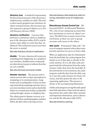113
disk cache
directory tree A method of representing
the hierarchical structure of the directories,
subdirectories, and files on a disk. The term
is often used in graphical user interfaces. In
object-oriented systems, this structure may
also represent a group of objects, as in No-
vell Directory Services (NDS).
directory verification A process that
performs a consistency check on duplicate
sets of file allocation tables (FATs) and di-
rectory entry tables to verify that they are
identical. The verification occurs every time
the server is started.
See also directory structure duplication.
disable To turn a function off or prevent
something from happening. In a graphical
user interface, disabled menu commands
are often shown in gray to indicate that they
are not available.
See also dimmed command; enable.
disaster recovery The process used to
restore services after a major interruption in
computing or in communications. Large
events such as earthquakes or fires can inter-
rupt networked computing activities, but so
can more mundane events such as hard-disk
failureoraconstructionworkeraccidentally
cutting through a power or telephone line.
The whole point to disaster recovery is to
plan for it before anything happens and then
follow the plan when restoring services.
See also backup; disk duplexing; disk mir-
roring; redundant array of inexpensive
disks.
Discretionary Access Control List Ab-
breviated DACL. In Microsoft Windows
NT, a list of user and group accounts that
have permission to access an object’s ser-
vices. The DACL has as many Access Con-
trol Entries as there are user or group
accounts with access to the object.
disk cache Pronounced “disk cash.” An
area of computer memory where data is tem-
porarily stored on its way to or from a disk.
When an application asks for information
from the hard disk, the cache program first
checks to see if that data is already in the
cache memory. If it is, the disk cache pro-
gram loads the information from the cache
memory rather than from the hard disk. If
the information is not in memory, the cache
program reads the data from the disk, cop-
ies it into the cache memory for future ref-
erence, and then passes the data to the
requesting application. This process is
shown in the accompanying illustration.
Adiskcacheprogramcansignificantlyspeed
most disk operations. Some network operat-
ing systems also cache other often accessed
and important information, such as directo-
ries and the file allocation table (FAT).
See also directory caching.
2461book Page 113 Thursday, May 4, 2000 11:59 AM
Copyright © 2000 SYBEX Inc., Alameda, CA. www.sybex.com
 