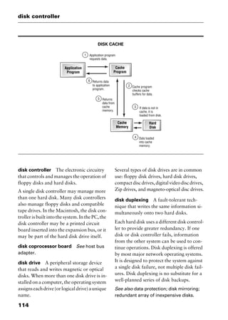 disk controller
114
DISK CACHE
disk controller The electronic circuitry
that controls and manages the operation of
floppy disks and hard disks.
A single disk controller may manage more
than one hard disk. Many disk controllers
also manage floppy disks and compatible
tape drives. In the Macintosh, the disk con-
troller is built into the system. In the PC, the
disk controller may be a printed circuit
board inserted into the expansion bus, or it
may be part of the hard disk drive itself.
disk coprocessor board See host bus
adapter.
disk drive A peripheral storage device
that reads and writes magnetic or optical
disks. When more than one disk drive is in-
stalled on a computer, the operating system
assigns each drive (or logical drive) a unique
name.
Several types of disk drives are in common
use: floppy disk drives, hard disk drives,
compactdiscdrives,digitalvideodiscdrives,
Zip drives, and magneto-optical disc drives.
disk duplexing A fault-tolerant tech-
nique that writes the same information si-
multaneously onto two hard disks.
Each hard disk uses a different disk control-
ler to provide greater redundancy. If one
disk or disk controller fails, information
from the other system can be used to con-
tinue operations. Disk duplexing is offered
by most major network operating systems.
It is designed to protect the system against
a single disk failure, not multiple disk fail-
ures. Disk duplexing is no substitute for a
well-planned series of disk backups.
See also data protection; disk mirroring;
redundant array of inexpensive disks.
2461book Page 114 Thursday, May 4, 2000 11:59 AM
Copyright © 2000 SYBEX Inc., Alameda, CA. www.sybex.com
 