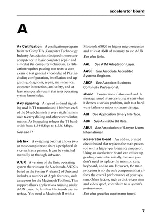 7
accelerator board
A
A+ Certification Acertificationprogram
from the CompTIA (Computer Technology
Industry Association) designed to measure
competence in basic computer repair and
aimed at the computer technician. Certifi-
cation requires passing two tests: a core
exam to test general knowledge of PCs, in-
cluding configuration, installation and up-
grading, diagnosis, repair, maintenance,
customer interaction, and safety, and at
least one specialty exam that tests operating
system knowledge.
A+B signaling A type of in-band signal-
ing used in T1 transmission; 1 bit from each
of the 24 subchannels in every sixth frame is
used to carry dialing and other control infor-
mation. A+B signaling reduces the T1 band-
width from 1.544Mbps to 1.536 Mbps.
See also T1.
a-b box A switching box that allows two
or more computers to share a peripheral de-
vice such as a printer. It can be switched
manually or through software.
A/UX A version of the Unix operating
system that runs on the Macintosh. A/UX is
based on the System V release 2 of Unix and
includes a number of Apple features, such
assupportfortheMacintoshToolbox.This
support allows applications running under
A/UX to use the familiar Macintosh user in-
terface. You need a Macintosh II with a
Motorola 68020 or higher microprocessor
and at least 4MB of memory to use A/UX.
See also Unix.
AAL See ATM Adaptation Layer.
AASE See Associate Accredited
Systems Engineer.
ABCP See Associate Business
Continuity Professional.
abend Contraction of abnormal end. A
message issued by an operating system when
it detects a serious problem, such as a hard-
ware failure or major software damage.
ABI See Application Binary Interface.
ABR See Available Bit Rate.
ABUI See Association of Banyan Users
International.
accelerator board An add-in, printed
circuit board that replaces the main proces-
sor with a higher-performance processor.
Using an accelerator board can reduce up-
grading costs substantially, because you
don’t need to replace the monitor, case,
keyboard, and so on. However, the main
processor is not the only component that af-
fects the overall performance of your sys-
tem. Other factors, such as disk-access time
and video speed, contribute to a system’s
performance.
See also graphics accelerator board.
2461book Page 7 Thursday, May 4, 2000 11:59 AM
Copyright © 2000 SYBEX Inc., Alameda, CA. www.sybex.com
 