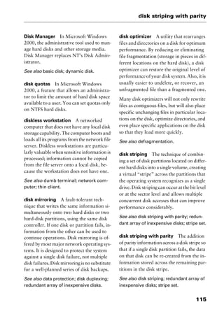 115
disk striping with parity
Disk Manager In Microsoft Windows
2000, the administrative tool used to man-
age hard disks and other storage media.
Disk Manager replaces NT’s Disk Admin-
istrator.
See also basic disk; dynamic disk.
disk quotas In Microsoft Windows
2000, a feature that allows an administra-
tor to limit the amount of hard disk space
available to a user. You can set quotas only
on NTFS hard disks.
diskless workstation A networked
computer that does not have any local disk
storage capability. The computer boots and
loads all its programs from the network file
server. Diskless workstations are particu-
larly valuable when sensitive information is
processed; information cannot be copied
from the file server onto a local disk, be-
cause the workstation does not have one.
See also dumb terminal; network com-
puter; thin client.
disk mirroring A fault-tolerant tech-
nique that writes the same information si-
multaneously onto two hard disks or two
hard-disk partitions, using the same disk
controller. If one disk or partition fails, in-
formation from the other can be used to
continue operations. Disk mirroring is of-
fered by most major network operating sys-
tems. It is designed to protect the system
against a single disk failure, not multiple
diskfailures.Diskmirroringisnosubstitute
for a well-planned series of disk backups.
See also data protection; disk duplexing;
redundant array of inexpensive disks.
disk optimizer A utility that rearranges
files and directories on a disk for optimum
performance. By reducing or eliminating
file fragmentation (storage in pieces in dif-
ferent locations on the hard disk), a disk
optimizer can restore the original level of
performance of your disk system. Also, it is
usually easier to undelete, or recover, an
unfragmented file than a fragmented one.
Many disk optimizers will not only rewrite
files as contiguous files, but will also place
specific unchanging files in particular loca-
tions on the disk, optimize directories, and
even place specific applications on the disk
so that they load more quickly.
See also defragmentation.
disk striping The technique of combin-
ing a set of disk partitions located on differ-
ent hard disks into a single volume, creating
a virtual “stripe” across the partitions that
the operating system recognizes as a single
drive. Disk striping can occur at the bit level
or at the sector level and allows multiple
concurrent disk accesses that can improve
performance considerably.
See also disk striping with parity; redun-
dant array of inexpensive disks; stripe set.
disk striping with parity The addition
of parity information across a disk stripe so
that if a single disk partition fails, the data
on that disk can be re-created from the in-
formation stored across the remaining par-
titions in the disk stripe.
See also disk striping; redundant array of
inexpensive disks; stripe set.
2461book Page 115 Thursday, May 4, 2000 11:59 AM
Copyright © 2000 SYBEX Inc., Alameda, CA. www.sybex.com
 