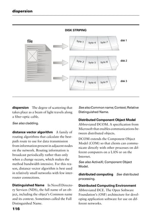dispersion
116
DISK STRIPING
dispersion The degree of scattering that
takes place as a beam of light travels along
a fiber-optic cable.
See also cladding.
distance vector algorithm A family of
routing algorithms that calculate the best-
path route to use for data transmission
from information present in adjacent nodes
on the network. Routing information is
broadcast periodically rather than only
when a change occurs, which makes the
method bandwidth intensive. For this rea-
son, distance vector algorithm is best used
in relatively small networks with few inter-
router connections.
Distinguished Name In Novell Directo-
ry Services (NDS), the full name of an ob-
ject, including the object’s Common name
and its context. Sometimes called the Full
Distinguished Name.
Seealso Commonname;Context;Relative
Distinguished Name.
Distributed Component Object Model
Abbreviated DCOM. A specification from
Microsoft that enables communications be-
tween distributed objects.
DCOM extends the Component Object
Model (COM) so that clients can commu-
nicate directly with other processes on dif-
ferent computers on a LAN or on the
Internet.
See also ActiveX; Component Object
Model.
distributed computing See distributed
processing.
Distributed Computing Environment
Abbreviated DCE. The Open Software
Foundation’s (OSF) architecture for devel-
oping application software for use on dif-
ferent networks.
2461book Page 116 Thursday, May 4, 2000 11:59 AM
Copyright © 2000 SYBEX Inc., Alameda, CA. www.sybex.com
 