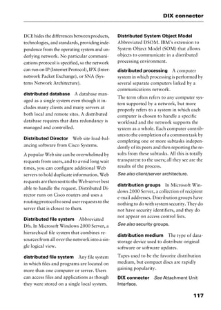 117
DIX connector
DCEhidesthedifferencesbetweenproducts,
technologies, and standards, providing inde-
pendence from the operating system and un-
derlying network. No particular communi-
cations protocol is specified, so the network
can run on IP (Internet Protocol), IPX (Inter-
network Packet Exchange), or SNA (Sys-
tems Network Architecture).
distributed database A database man-
aged as a single system even though it in-
cludes many clients and many servers at
both local and remote sites. A distributed
database requires that data redundancy is
managed and controlled.
Distributed Director Web site load-bal-
ancing software from Cisco Systems.
A popular Web site can be overwhelmed by
requests from users, and to avoid long wait
times, you can configure additional Web
servers to hold duplicate information. Web
requests are then sent to the Web server best
able to handle the request. Distributed Di-
rector runs on Cisco routers and uses a
routing protocol to send user requests to the
server that is closest to them.
Distributed file system Abbreviated
Dfs. In Microsoft Windows 2000 Server, a
hierarchical file system that combines re-
sources from all over the network into a sin-
gle logical view.
distributed file system Any file system
in which files and programs are located on
more than one computer or server. Users
can access files and applications as though
they were stored on a single local system.
Distributed System Object Model
Abbreviated DSOM. IBM’s extension to
System Object Model (SOM) that allows
objects to communicate in a distributed
processing environment.
distributed processing A computer
system in which processing is performed by
several separate computers linked by a
communications network.
The term often refers to any computer sys-
tem supported by a network, but more
properly refers to a system in which each
computer is chosen to handle a specific
workload and the network supports the
system as a whole. Each computer contrib-
utes to the completion of a common task by
completing one or more subtasks indepen-
dently of its peers and then reporting the re-
sults from these subtasks. All this is totally
transparent to the users; all they see are the
results of the process.
See also client/server architecture.
distribution groups In Microsoft Win-
dows 2000 Server, a collection of recipient
e-mail addresses. Distribution groups have
nothing to do with system security. They do
not have security identifiers, and they do
not appear on access control lists.
See also security groups.
distribution medium The type of data-
storage device used to distribute original
software or software updates.
Tapes used to be the favorite distribution
medium, but compact discs are rapidly
gaining popularity.
DIX connector See Attachment Unit
Interface.
2461book Page 117 Thursday, May 4, 2000 11:59 AM
Copyright © 2000 SYBEX Inc., Alameda, CA. www.sybex.com
 
