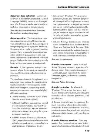 119
domain directory services
document type definition Abbreviat-
ed DTD. In Standard Generalized Markup
Language (SGML), the structural compo-
nent of a document as distinct from the ac-
tual data or content of the document.
See also document instance; Standard
Generalized Markup Language.
documentation The instructions, tuto-
rials, specifications, troubleshooting ad-
vice, and reference guides that accompany a
computer program or a piece of hardware.
Documentation can be in printed or online
format. Early system documentation was
often written by programmers and engi-
neers and was usually filled with technical
jargon. Today’s documentation is generally
better written and easier to understand.
domain A description of a single com-
puter, a whole department, or a complete
site, used for naming and administrative
purposes.
Top-level domains must be registered to re-
ceive mail from outside the organization;
local domains have meaning only inside
their own enterprise. Depending on the
context, the term can have several slightly
different meanings:
I
On the Internet, a domain is part of the
Domain Name Service (DNS).
I
In Novell NetWare, a domain is a special
area of memory where a new NetWare
Loadable Module (NLM) can be tested
without the risk of corrupting the operat-
ing system memory.
I
In IBM’s Systems Network Architecture
(SNA),adomainrepresentsalltheterminals
andothernetworkresourcescontrolledbya
single processor or processor group.
I
In Microsoft Windows NT, a group of
computers, users, and network peripher-
als managed with a single set of account
descriptions and security policies. A user
can log on to the local computer and be
authenticated to access just that one sys-
tem, or a user can log on to a domain and
be authenticated to access other servers
within that domain.
I
In Lotus Notes, a domain is one or more
Notes servers that share the same Public
Name and Address Book database. This
database contains information about the
users within the domain, including their e-
mail addresses and other information.
See also domain name.
domain component In the Microsoft
Active Directory structure, a portion of a
domain name. For example, in computer
.sybex.com, each element of the name—
computer, sybex, and com—is a domain
component.
See also Active Directory.
domain controller In Microsoft
Windows NT, a server that stores and
shares domain information, including the
central database of users, passwords, and
permissions.
A domain controller can be a primary do-
main controller, which stores the master
copy of the domain information, or a back-
up domain controller, which uses a replicat-
ed version of this data to verify user logons
and rights.
domain directory services Directory
services that consist of one or more linked
servers. Each domain within a network must
2461book Page 119 Thursday, May 4, 2000 11:59 AM
Copyright © 2000 SYBEX Inc., Alameda, CA. www.sybex.com
 