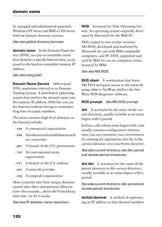 domain name
120
be managed and administered separately.
Windows NT Server and IBM’s LAN Server
both use domain directory services.
See also global directory services.
domain name In the Domain Name Ser-
vice (DNS), an easy-to-remember name
that identifies a specific Internet host, as op-
posed to the hard-to-remember numeric IP
address.
See also bang path.
Domain Name Service Abbreviated
DNS, sometimes referred to as Domain
Naming System. A distributed addressing
system that resolves the domain name into
the numeric IP address. DNS lets you use
the Internet without having to remember
long lists of cryptic numbers.
The most common high-level domains on
the Internet include:
.com A commercial organization
.edu Aneducationalestablishmentsuch
as a university
.gov A branch of the U.S. government
.int An international treaty
organization
.mil A branch of the U.S. military
.net A network provider
.org A nonprofit organization
Most countries also have unique domains
named after their international abbrevia-
tion—for example, .uk for the United King-
dom and .ca for Canada.
See also IP address; name resolution.
DOS Acronym for Disk Operating Sys-
tem. An operating system originally devel-
oped by Microsoft for the IBM PC.
DOS existed in two similar versions:
MS-DOS, developed and marketed by
Microsoft for use with IBM-compatible
computers, and PC-DOS, supported and
sold by IBM for use on computers manu-
factured by IBM.
See also MS-DOS.
DOS client A workstation that boots
MS-DOS and gains access to the network
using either a NetWare shell or the Net-
Ware DOS Requester software.
DOS prompt See MS-DOS prompt.
dot A synonym for the name of the cur-
rent directory, usually invisible as its name
begins with a period.
In Unix, a file whose name begins with a dot
usually contains configuration informa-
tion; you can customize your environment
by creating the appropriate dot file in the
current directory or in your home directory.
See also current directory; dot dot; period
and double-period directories.
dot dot A synonym for the name of the
parent directory to the current directory,
usually invisible as its name begins with a
period.
See also current directory; dot; period and
double-period directories.
dotted decimal A method of represent-
ing an IP address as four decimal numbers
2461book Page 120 Thursday, May 4, 2000 11:59 AM
Copyright © 2000 SYBEX Inc., Alameda, CA. www.sybex.com
 