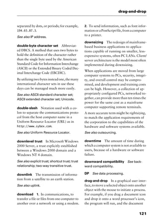 121
drag-and-drop
separated by dots, or periods; for example,
194.65.87.3.
See also IP address.
double-byte character set Abbreviat-
ed DBCS. A method that uses two bytes to
hold the definition of the character rather
than the single byte used by the American
Standard Code for Information Interchange
(ASCII) or the Extended Binary Coded Dec-
imal Interchange Code (EBCDIC).
By utilizing two bytes instead one, the many
international character sets in use these
days can be managed much more easily.
See also ASCII standard character set;
ASCII extended character set; Unicode.
double-slash Notation used with a co-
lon to separate the communications proto-
col from the host computer name in a
Uniform Resource Locator (URL) as in
http://www.sybex.com.
See also Uniform Resource Locator.
downlevel trust In Microsoft Windows
2000 Server, a trust explicitly established
between a Windows 2000 domain and a
Windows NT 4 domain.
See also explicit trust; shortcut trust; trust
relationship; two-way transitive trust.
downlink The transmission of informa-
tion from a satellite to an earth station.
See also uplink.
download 1. In communications, to
transfer a file or files from one computer to
another over a network or using a modem.
2. To send information, such as font infor-
mation or a PostScript file, from a computer
to a printer.
downsizing The redesign of mainframe-
based business applications to applica-
tions capable of running on smaller, less-
expensive systems, often PC LANs. Client/
server architecture is the model most often
implemented during downsizing.
When applications are moved from large
computer systems to PCs, security, integri-
ty, and overall control may be compro-
mised, and development and training costs
can be high. However, a collection of ap-
propriately configured PCs, networked to-
gether, can provide more than ten times the
power for the same cost as a mainframe
computer supporting remote terminals.
A more accurate term might be rightsizing,
to match the application requirements of
the corporation to the capabilities of the
hardware and software systems available.
See also outsourcing.
downtime The amount of time during
which a computer system is not available to
users, because of a hardware or software
failure.
downward compatibility See back-
ward compatibility.
DP See data processing.
drag-and-drop In a graphical user inter-
face, to move a selected object onto another
object with the mouse to initiate a process.
For example, if you drag a document icon
and drop it onto a word processor’s icon,
the program will run, and the document
2461book Page 121 Thursday, May 4, 2000 11:59 AM
Copyright © 2000 SYBEX Inc., Alameda, CA. www.sybex.com
 