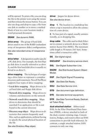 DRAM
122
will be opened. To print a file, you can drag
the file to the printer icon using the mouse
and then release the mouse button. You can
also use drag-and-drop to copy a file from
one disk to another or to move a marked
block of text to a new location inside a
word-processed document.
DRAM See dynamic RAM.
drive array The group of hard disk
drives used in one of the RAID (redundant
array of inexpensive disks) configurations.
See also redundant array of inexpensive
disks.
drive letter Adesignationusedtospecify
a PC disk drive. For example, the first flop-
py disk drive is usually referred to as drive
A, and the first hard disk drive is usually re-
ferred to as drive C.
drive mapping The technique of assign-
ing a drive letter to represent a complete
directory path statement. Novell NetWare
supports four types of drive mapping:
I
Local drive mapping Maps drives to lo-
cal hard disk and floppy disk drives
I
Network drive mapping Maps drives to
volumes and directories on the network
I
Network search drive mapping Maps
drives to directories that should be
searched if an application or file is not
found in the current directory
I
Directory map object Maps drives to di-
rectories that contain frequently used
files, such as applications, without having
to specify the actual physical location of
the file
See also Directory Map object.
driver Jargon for device driver.
See also device driver.
drop 1. The location in a multidrop line
where a tap is inserted to allow the connec-
tion of a new device.
2. To lose part of a signal, usually uninten-
tionally, as in dropping bits.
drop cable The cable used in thick Ether-
net to connect a network device to a Multi-
station Access Unit (MAU). The maximum
cable length is 50 meters (165 feet). Some-
times called a transceiver cable.
DS See digital signal.
DSCLIENT See directory service client.
DSL See Digital Subscriber Line.
DSOM See Distributed System Object
Model.
DSP See Digital Signal Processing.
DSR See Data Set Ready.
DSU See Data Service Unit.
DTD See document type definition.
DTE See data terminal equipment.
DTR See Data Terminal Ready; Dedicat-
ed Token Ring.
dual-attached station Abbreviated
DAS. In the Fiber Distributed Data Inter-
face (FDDI), a device attached to both of
the dual, counter-rotating rings. Concen-
trators, bridges, and routers often use DAS
connections to provide fault tolerance. In
contrast, a single attached station (SAS)
connects to only one ring.
2461book Page 122 Thursday, May 4, 2000 11:59 AM
Copyright © 2000 SYBEX Inc., Alameda, CA. www.sybex.com
 
