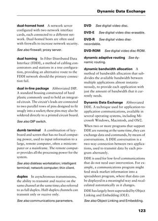123
Dynamic Data Exchange
dual-homed host A network server
configured with two network interface
cards, each connected to a different net-
work. Dual-homed hosts are often used
with firewalls to increase network security.
See also firewall; proxy server.
dual homing In Fiber Distributed Data
Interface (FDDI), a method of cabling con-
centrators and stations in a tree configura-
tion, providing an alternative route to the
FDDI network should the primary connec-
tion fail.
dual in-line package Abbreviated DIP.
A standard housing constructed of hard
plastic commonly used to hold an integrat-
ed circuit. The circuit’s leads are connected
to two parallel rows of pins designed to fit
snugly into a socket; these pins may also be
soldered directly to a printed circuit board.
See also DIP switch.
dumb terminal A combination of key-
board and screen that has no local comput-
ing power, used to input information to a
large, remote computer, often a minicom-
puter or a mainframe. The remote comput-
er provides all the processing power for the
system.
See also diskless workstation; intelligent
terminal; network computer; thin client.
duplex In asynchronous transmissions,
the ability to transmit and receive on the
same channel at the same time; also referred
to as full duplex. Half-duplex channels can
transmit only or receive only.
See also communications parameters.
DVD See digital video disc.
DVD-E See digital video disc-erasable.
DVD-R See digital video disc-
recordable.
DVD-ROM See digital video disc-ROM.
dynamic adaptive routing See dy-
namic routing.
dynamic bandwidth allocation A
method of bandwidth allocation that sub-
divides the available bandwidth between
multiple applications almost instanta-
neously, to provide each application with
just the amount of bandwidth that it cur-
rently needs.
Dynamic Data Exchange Abbreviated
DDE. A technique used for application-to-
application communications, available in
several operating systems, including Mi-
crosoft Windows, Macintosh, and OS/2.
When two or more programs that support
DDE are running at the same time, they can
exchange data and commands, by means of
conversations. A DDE conversation is a
two-way connection between two applica-
tions, used to transmit data by each pro-
gram alternately.
DDE is used for low-level communications
that do not need user intervention. For ex-
ample, a communications program might
feed stock market information into a
spreadsheet program, where that data can
be displayed in a meaningful way and recal-
culated automatically as it changes.
DDE has largely been superseded by Object
Linking and Embedding (OLE).
See also Object Linking and Embedding.
2461book Page 123 Thursday, May 4, 2000 11:59 AM
Copyright © 2000 SYBEX Inc., Alameda, CA. www.sybex.com
 